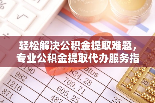 子长轻松解决公积金提取难题，专业公积金提取代办服务指南