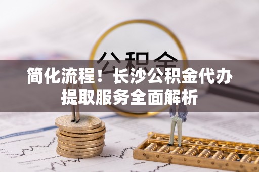 子长简化流程！长沙公积金代办提取服务全面解析