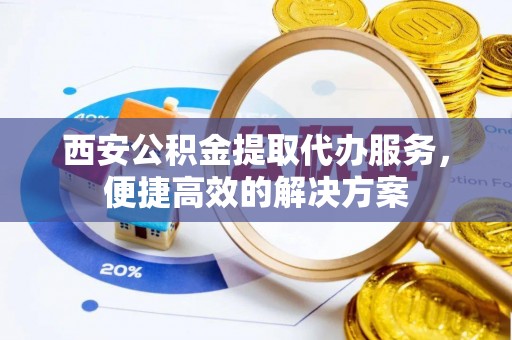 子长西安公积金提取代办服务，便捷高效的解决方案