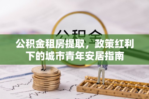 子长公积金租房提取，政策红利下的城市青年安居指南