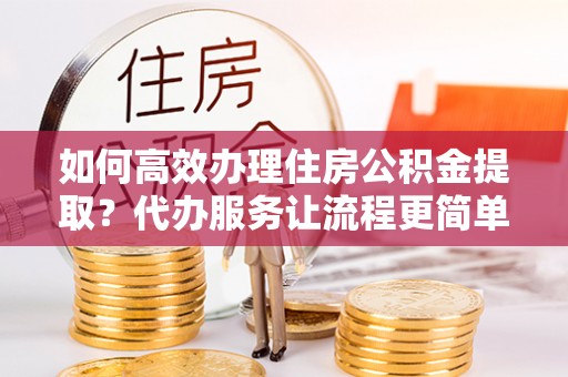 子长如何高效办理住房公积金提取？代办服务让流程更简单