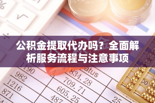 子长公积金提取代办吗？全面解析服务流程与注意事项