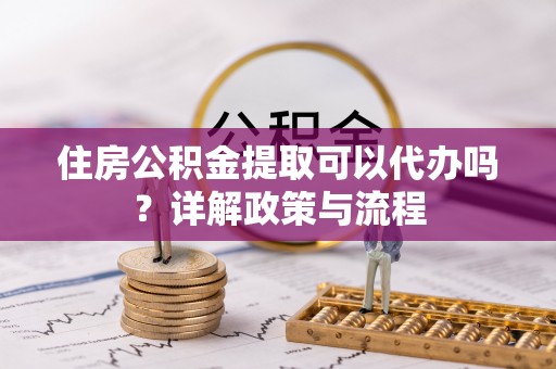 子长住房公积金提取可以代办吗？详解政策与流程