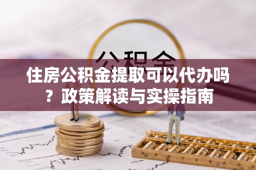 子长住房公积金提取可以代办吗？政策解读与实操指南