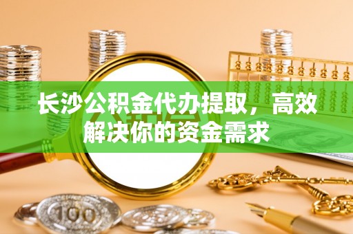 子长长沙公积金代办提取，高效解决你的资金需求