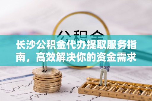 子长长沙公积金代办提取服务指南，高效解决你的资金需求