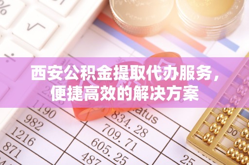 子长西安公积金提取代办服务，便捷高效的解决方案