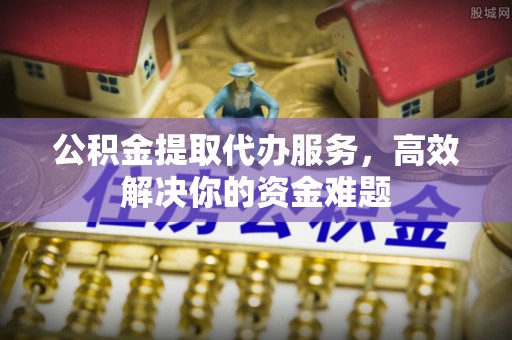 子长公积金提取代办服务，高效解决你的资金难题